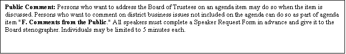 Text Box: Public Comment: Persons who want to address the Board of Trustees on an agenda item may do so when the item is discussed. Persons who want to comment on district business issues not included on the agenda can do so as part of agenda item "F. Comments from the Public." All speakers must complete a Speaker Request Form in advance and give it to the Board stenographer. Individuals may be limited to 5 minutes each.

